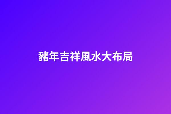 豬年吉祥風水大布局