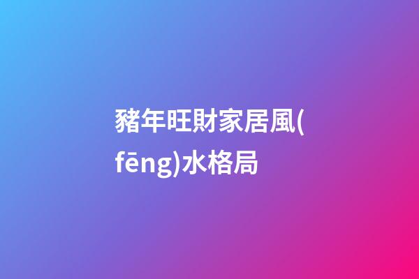 豬年旺財家居風(fēng)水格局