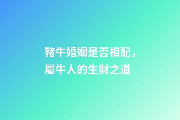 豬牛婚姻是否相配，屬牛人的生財之道(二)-第1張-觀點-玄機派