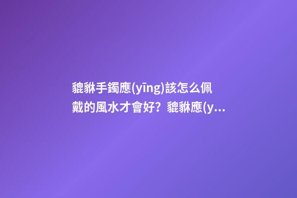 貔貅手鐲應(yīng)該怎么佩戴的風水才會好？貔貅應(yīng)該如何供奉？