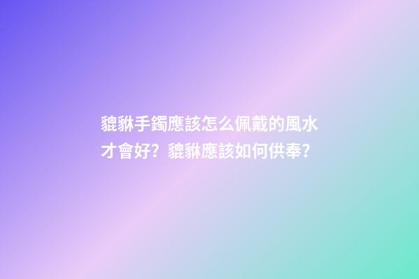 貔貅手鐲應該怎么佩戴的風水才會好？貔貅應該如何供奉？