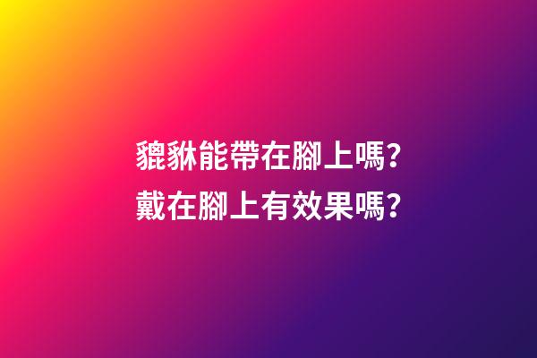 貔貅能帶在腳上嗎？戴在腳上有效果嗎？