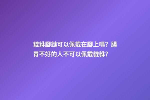貔貅腳鏈可以佩戴在腳上嗎？腸胃不好的人不可以佩戴貔貅？