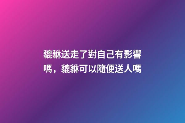 貔貅送走了對自己有影響嗎，貔貅可以隨便送人嗎
