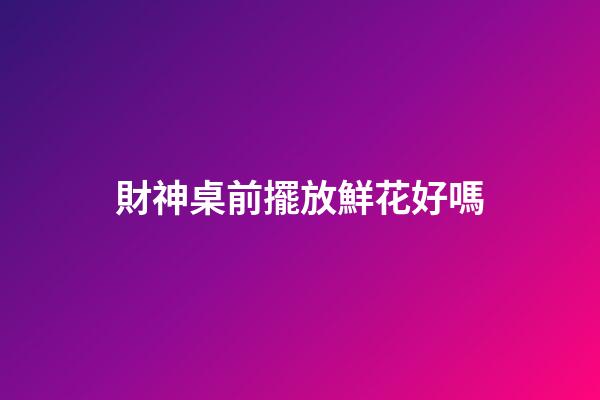財神桌前擺放鮮花好嗎