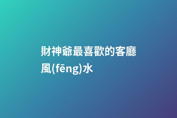 財神爺最喜歡的客廳風(fēng)水