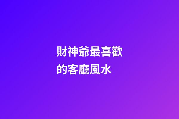 財神爺最喜歡的客廳風水