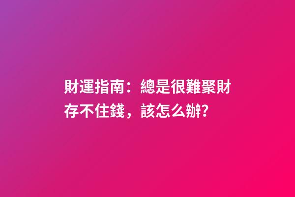 財運指南：總是很難聚財存不住錢，該怎么辦？