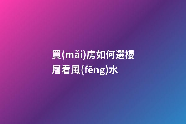 買(mǎi)房如何選樓層看風(fēng)水