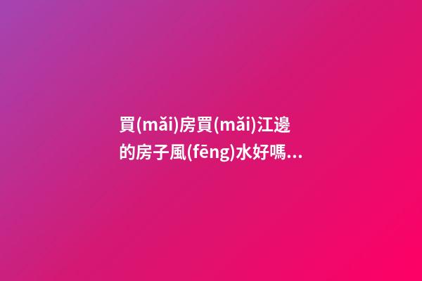 買(mǎi)房買(mǎi)江邊的房子風(fēng)水好嗎？（房子在江邊風(fēng)水好嗎）