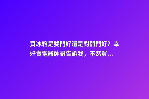 買冰箱是雙門好還是對開門好？幸好賣電器帥哥告訴我，不然買錯了