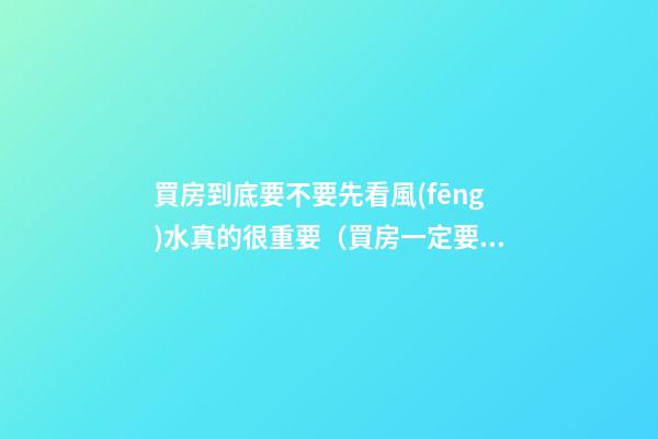 買房到底要不要先看風(fēng)水真的很重要（買房一定要看風(fēng)水嗎）