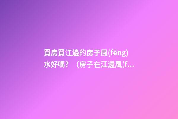 買房買江邊的房子風(fēng)水好嗎？（房子在江邊風(fēng)水好嗎）
