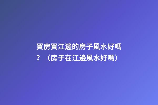 買房買江邊的房子風水好嗎？（房子在江邊風水好嗎）