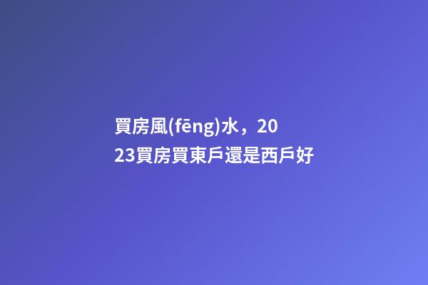買房風(fēng)水，2023買房買東戶還是西戶好