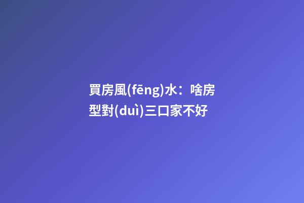 買房風(fēng)水：啥房型對(duì)三口家不好