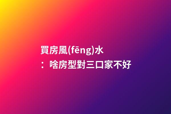 買房風(fēng)水：啥房型對三口家不好
