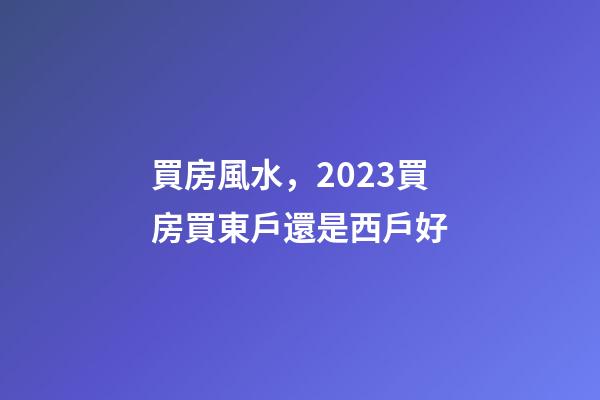買房風水，2023買房買東戶還是西戶好