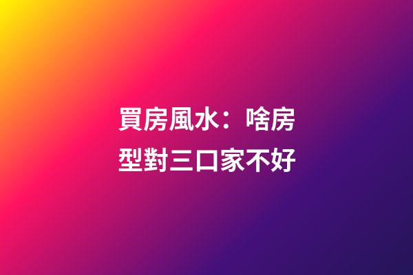 買房風水：啥房型對三口家不好