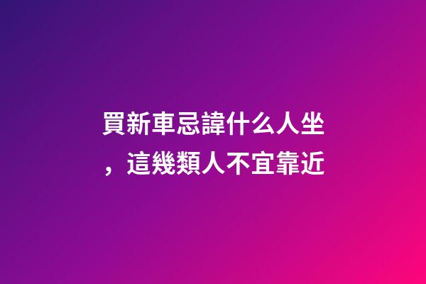 買新車忌諱什么人坐，這幾類人不宜靠近