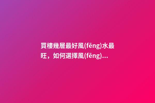 買樓幾層最好風(fēng)水最旺，如何選擇風(fēng)水好的樓層