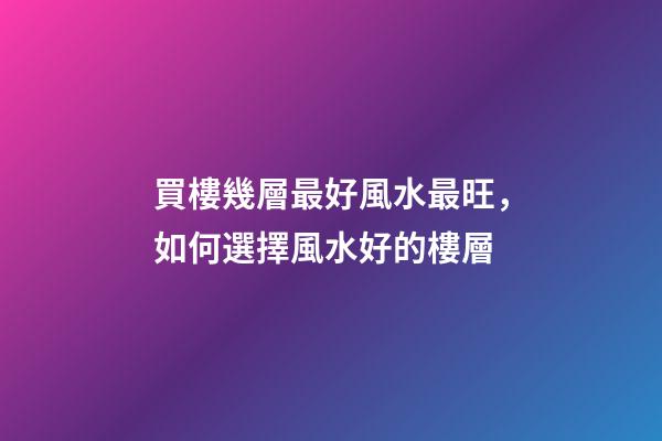 買樓幾層最好風水最旺，如何選擇風水好的樓層