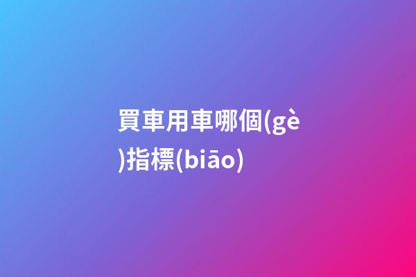 買車用車哪個(gè)指標(biāo)