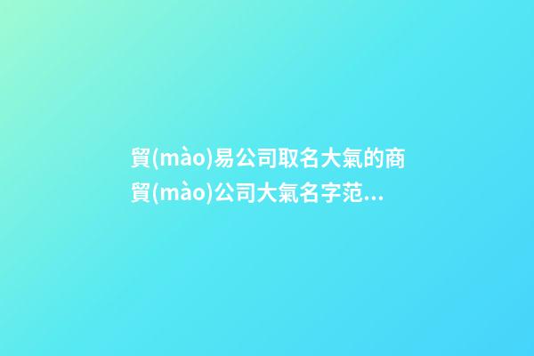 貿(mào)易公司取名大氣的商貿(mào)公司大氣名字范文匯總二篇-第1張-公司起名-玄機(jī)派