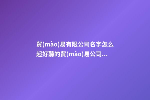 貿(mào)易有限公司名字怎么起好聽的貿(mào)易公司名(三篇)