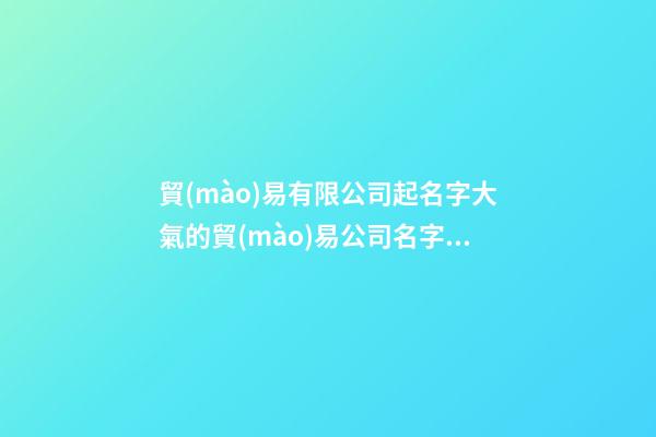 貿(mào)易有限公司起名字大氣的貿(mào)易公司名字二篇-第1張-公司起名-玄機派