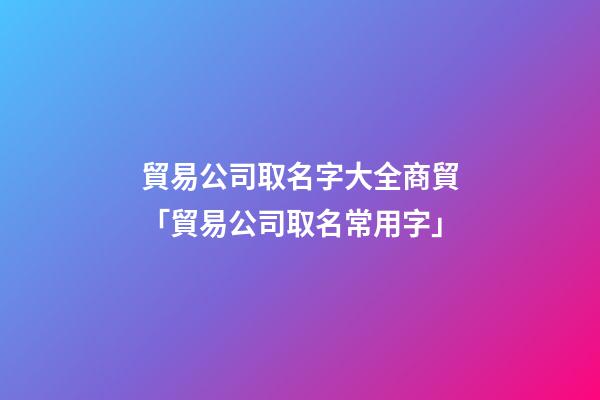 貿易公司取名字大全商貿「貿易公司取名常用字」-第1張-公司起名-玄機派