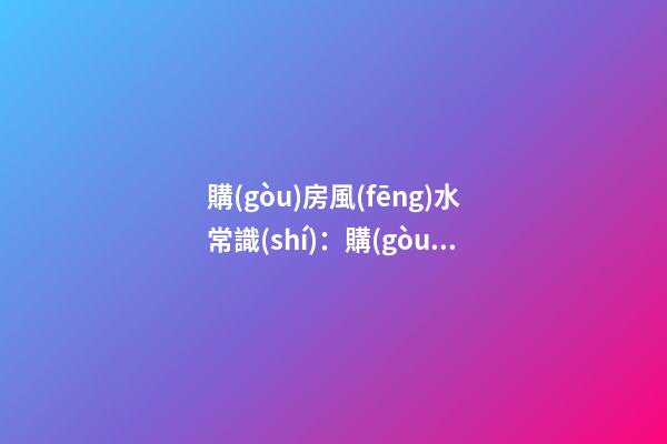 購(gòu)房風(fēng)水常識(shí)：購(gòu)房的六大風(fēng)水要訣