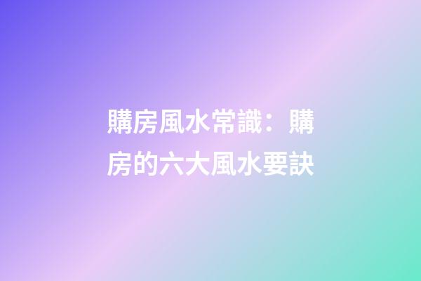 購房風水常識：購房的六大風水要訣