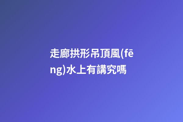 走廊拱形吊頂風(fēng)水上有講究嗎