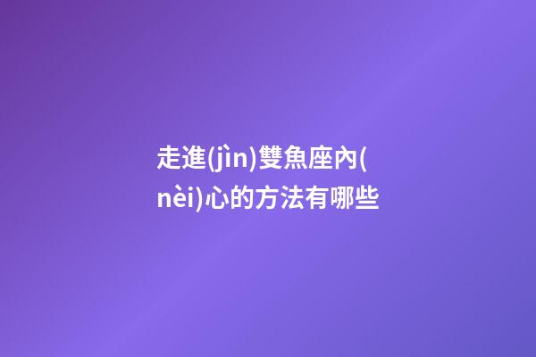 走進(jìn)雙魚座內(nèi)心的方法有哪些-第1張-星座運(yùn)勢(shì)-玄機(jī)派