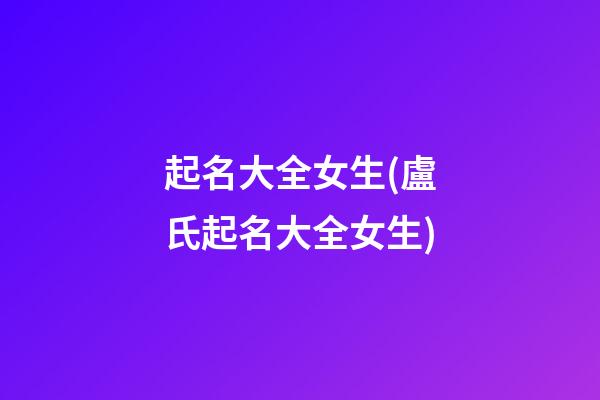 起名大全女生(盧氏起名大全女生)