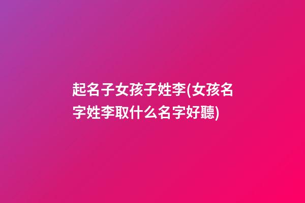 起名子女孩子姓李(女孩名字姓李取什么名字好聽)