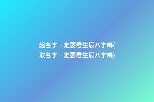 起名字一定要看生辰八字嗎(取名字一定要看生辰八字嗎)