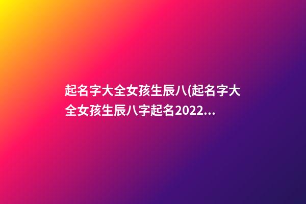 起名字大全女孩生辰八(起名字大全女孩生辰八字起名2022)