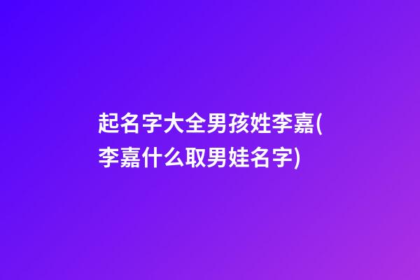 起名字大全男孩姓李嘉(李嘉什么取男娃名字)