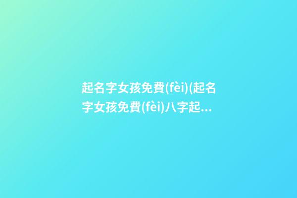 起名字女孩免費(fèi)(起名字女孩免費(fèi)八字起名周易)