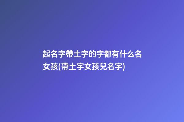 起名字帶土字的字都有什么名女孩(帶土字女孩兒名字)
