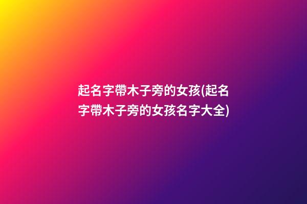 起名字帶木子旁的女孩(起名字帶木子旁的女孩名字大全)