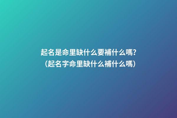 起名是命里缺什么要補什么嗎？（起名字命里缺什么補什么嗎）