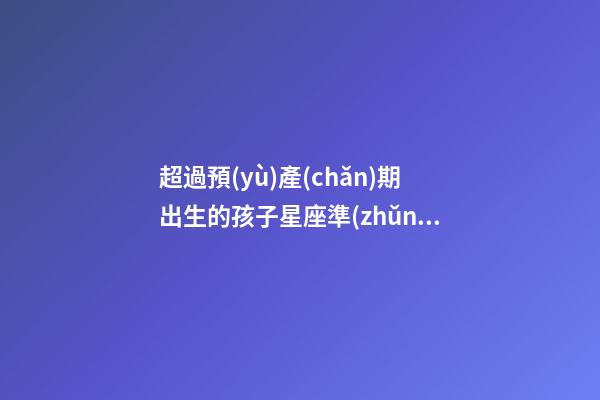 超過預(yù)產(chǎn)期出生的孩子星座準(zhǔn)嗎