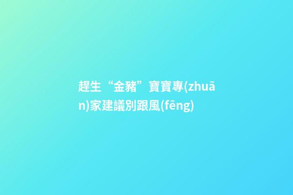 趕生“金豬”寶寶專(zhuān)家建議別跟風(fēng)