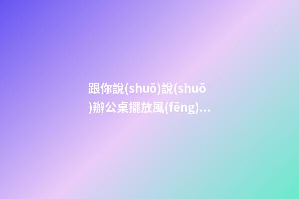 跟你說(shuō)說(shuō)辦公桌擺放風(fēng)水朝向的禁忌