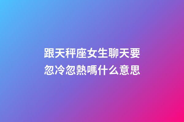 跟天秤座女生聊天要忽冷忽熱嗎什么意思-第1張-星座運勢-玄機派
