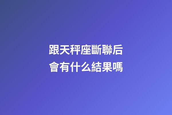 跟天秤座斷聯后會有什么結果嗎-第1張-星座運勢-玄機派