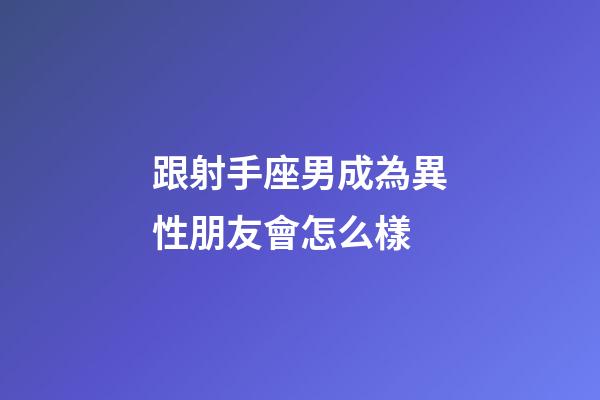 跟射手座男成為異性朋友會怎么樣-第1張-星座運勢-玄機派